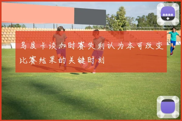 乌度卡谈加时赛失利认为本可改变比赛结果的关键时刻