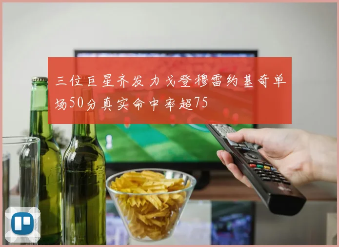 三位巨星齐发力戈登穆雷约基奇单场50分真实命中率超75