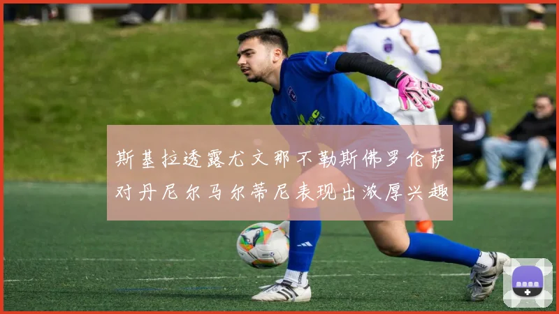 斯基拉透露尤文那不勒斯佛罗伦萨对丹尼尔马尔蒂尼表现出浓厚兴趣