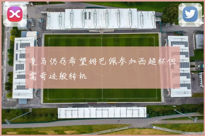 皇马仍存希望姆巴佩参加西超杯但需奇迹般转机