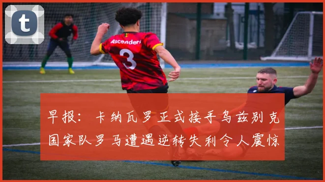 早报：卡纳瓦罗正式接手乌兹别克国家队罗马遭遇逆转失利令人震惊