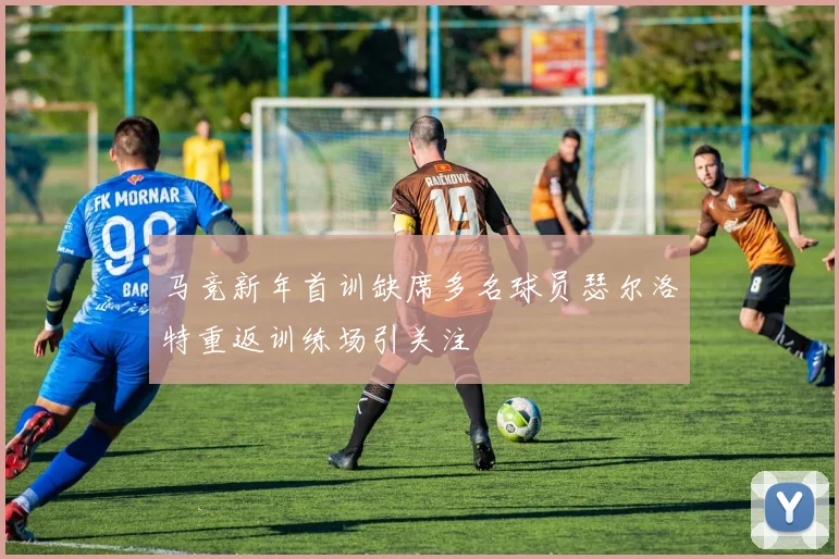 马竞新年首训缺席多名球员瑟尔洛特重返训练场引关注