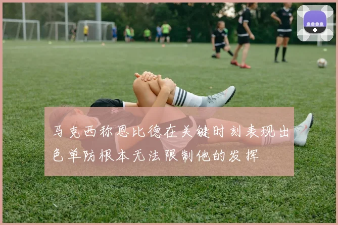 马克西称恩比德在关键时刻表现出色单防根本无法限制他的发挥