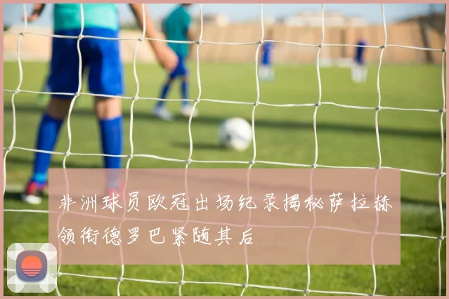 非洲球员欧冠出场纪录揭秘萨拉赫领衔德罗巴紧随其后