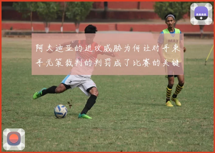 阿夫迪亚的进攻威胁为何让对手束手无策裁判的判罚成了比赛的关键因素