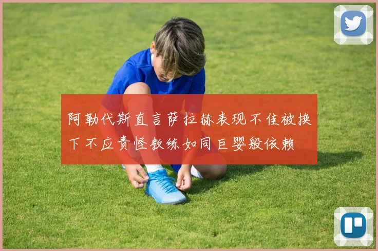 阿勒代斯直言萨拉赫表现不佳被换下不应责怪教练如同巨婴般依赖