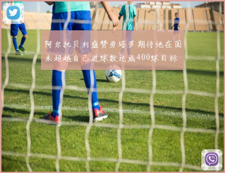 阿尔托贝利盛赞劳塔罗期待他在国米超越自己进球数达成400球目标