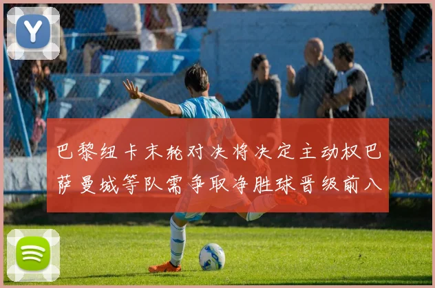 巴黎纽卡末轮对决将决定主动权巴萨曼城等队需争取净胜球晋级前八